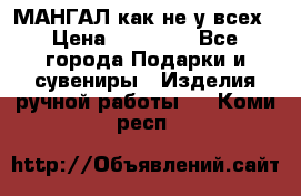 МАНГАЛ как не у всех › Цена ­ 40 000 - Все города Подарки и сувениры » Изделия ручной работы   . Коми респ.